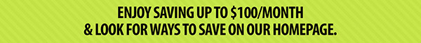 ENJOY SAVING UP TO $100/MONTH WITH REWARDS & LOOK FOR WAYS TO SAVE ON OUR HOME PAGE.
