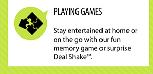 PLAYING GAMES. Stay entertained at home or on the go with our fun memory game or surprise Deal
Shakeâ„¢.