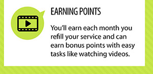 EARNING POINTS. You'll earn each month you refill your service and can earn bonus points with easy tasks like watching videos.