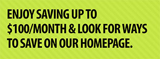 ENJOY SAVING UP TO $100/MONTH WITH REWARDS & LOOK FOR WAYS TO SAVE ON OUR HOME PAGE.