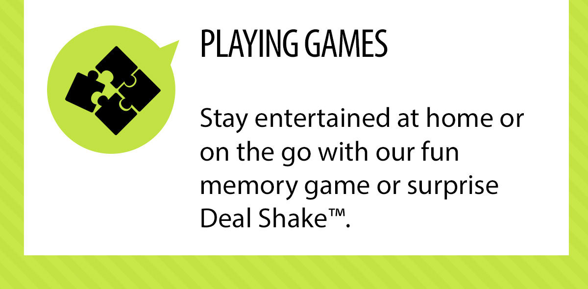 PLAYING
GAMES. Stay entertained at home or on the go with our fun memory game or surprise Deal Shakeâ„¢.