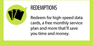 REDEMPTIONS. Redeem for high-speed data
cards, a free monthly service plan and more that'll save you time and money.